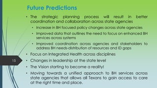 • The strategic planning process will result in better
coordination and collaboration across state agencies
• Increase in BH focused policy changes across state agencies
• Improved data that outlines the need to focus on enhanced BH
services across systems
• Improved coordination across agencies and stakeholders to
address BH needs-distribution of resources and ID gaps
• Focus on Integrated Health across disciplines
• Changes in leadership at the state level
• The Vision starting to become a reality!
• Moving towards a unified approach to BH services across
state agencies that allows all Texans to gain access to care
at the right time and place.
15
Future Predictions
 