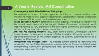 A Year in Review: MH Coordination3
Cross Agency Mental Health Liaison Workgroups
Representation across all state agencies that impact mental health- meet
monthly to improve cross agency coordination, collaboration, reduce duplication
and improve efficiency and replicate best practices.
Texas Education Agency: Established a cross agency workgroup to address the
Behavioral Health needs of school aged children. Outcomes are Mental Health
First Aid training by TEA, expansion of the anti-stigma community conversations to
several regional education centers across Texas.
MH First Aid Training Initiative: 2000 staff trained across Commission, 28 new
trainers trained cross agency to expand MHFA statewide. Currently developing a
reporting structure for all HHS System agencies to quantify outcomes as well as a
timeline for 2016 trainings.
Immigration and Refugee Affairs - to address current barriers to identifying and
addressing the mental health needs of refugees in Texas. Current activities involve
strengthening community collaborations and developing a brief, uniform MH
screening to be used at intake.
 