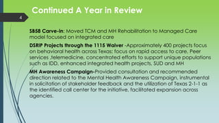 Continued A Year in Review
SB58 Carve-in: Moved TCM and MH Rehabilitation to Managed Care
model focused on integrated care
DSRIP Projects through the 1115 Waiver -Approximately 400 projects focus
on behavioral health across Texas; focus on rapid access to care, Peer
services ,telemedicine, concentrated efforts to support unique populations
such as IDD, enhanced integrated health projects, SUD and MH
MH Awareness Campaign-Provided consultation and recommended
direction related to the Mental Health Awareness Campaign, instrumental
in solicitation of stakeholder feedback and the utilization of Texas 2-1-1 as
the identified call center for the initiative, facilitated expansion across
agencies.
4
 