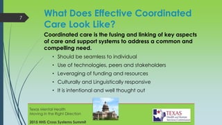 What Does Effective Coordinated
Care Look Like?
Coordinated care is the fusing and linking of key aspects
of care and support systems to address a common and
compelling need.
• Should be seamless to individual
• Use of technologies, peers and stakeholders
• Leveraging of funding and resources
• Culturally and Linguistically responsive
• It is intentional and well thought out
7
Texas Mental Health
Moving in the Right Direction
2015 HHS Cross Systems Summit
 