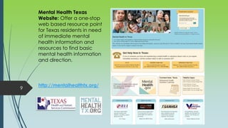 9
http://mentalhealthtx.org/
Mental Health Texas
Website: Offer a one-stop
web based resource point
for Texas residents in need
of immediate mental
health information and
resources to find basic
mental health information
and direction.
 