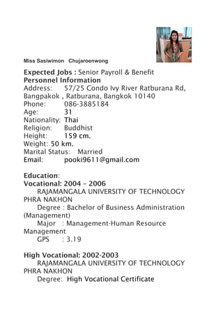 Miss Sasiwimon Chujaroenwong
Expected Jobs : Senior Payroll & Benefit
Personnel Information
Address: 57/25 Condo Ivy River Ratburana Rd,
Bangpakok , Ratburana, Bangkok 10140
Phone: 086-3885184
Age: 31
Nationality: Thai
Religion: Buddhist
Height: 159 cm.
Weight: 50 km.
Marital Status: Married
Email: pooki9611@gmail.com
Education:
Vocational: 2004 – 2006
RAJAMANGALA UNIVERSITY OF TECHNOLOGY
PHRA NAKHON
Degree : Bachelor of Business Administration
(Management)
Major : Management-Human Resource
Management
GPS : 3.19
High Vocational: 2002-2003
RAJAMANGALA UNIVERSITY OF TECHNOLOGY
PHRA NAKHON
Degree: High Vocational Certificate
 