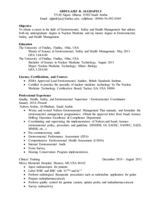 ABDULAZIZ R. ALGHAFELY
35148 Alqara Alhassa 31982 Saudi Arabia
Email: alghafelya@findlay.edu, cellphone: 00966-56-092-0369
Objective
To obtain a career in the field of Environmental, Safety and Health Management that utilizes
both my undergraduate degree in Nuclear Medicine and my master degree in Environmental,
Safety, and Health Management.
Education
The University of Findlay, Findlay, Ohio, USA
Master of Science in Environmental, Safety and Health Management, May 2013
GPA 3.84/4.00
The University of Findlay, Findlay, Ohio, USA
Bachelor of Science in Nuclear Medicine Technology, August 2011
Major: Nuclear Medicine Technology; Minor: Biology
GPA 3.28/4.00
License, Certifications, and Courses
 IEMA Approved Lead Environmental Auditor, British Standards Institute.
 Certified to practice the specialty of nuclear medicine technology by The Nuclear
Medicine Technology Certification Board, Tucker, GA, USA 30084
Professional Experience
Quality, Health, Safety, and Environmental Supervisor / Environmental Coordinator
January 2014- Present
Nabors Arabia, Al-Dhahran, Saudi Arabia
 Wrote, and revised Nabors Environmental Management Plan manuals, and formulate the
environmental management programmers. Obtain the approval letter from Saudi Aramco
Drilling Operation Excellence & Compliance Department.
 Coordinating and supervising the implementation of Nabors and Saudi Aramco
environmental policy, procedure, and guideline. (HSERM, GI, SAEHC, SAHWC, SAES,
MMSR, etc...)
 Pre-commissioning audit.
 Environmental Performance Assessment (EPA)
 Comprehensive Environmental Health Assessment (CEHA)
 Internal Environmental Audit.
 Noise Survey.
 Hearing Conservation Program implementation.
Clinical Training December 2010 – August 2011
Mercy Memorial Hospital, Monroe, MI, USA 48162
 Inject radioisotopes for patients
 Label WBC and RBC with Tc99m and In111
 Perform radiological therapeutic procedures such as radioiodine application for goiter
 Prepare radiopharmaceuticals
 Perform quality control for gamma camera, uptake probe, and radiopharmaceuticals
 Survey radioactivity
 