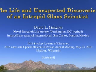 David L. Griscom
Naval Research Laboratory, Washington, DC (retired)
impactGlass research international, San Carlos, Sonora, México
2016 Stookey Lecture of Discovery
2016 Glass and Optical Materials Division Annual Meeting, May 23, 2016
Madison, Wisconsin
[Abridged]
The Life and Unexpected Discoveries
of an Intrepid Glass Scientist
 