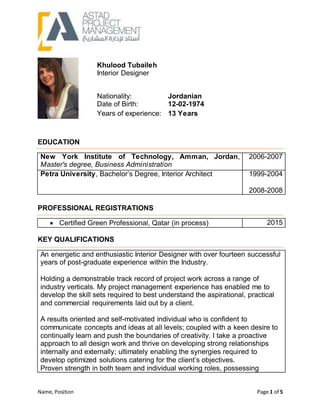 Name, Position Page 1 of 5
EDUCATION
New York Institute of Technology, Amman, Jordan,
Master's degree, Business Administration
2006-2007
Petra University, Bachelor’s Degree, Interior Architect 1999-2004
2008-2008
PROFESSIONAL REGISTRATIONS
 Certified Green Professional, Qatar (in process) 2015
KEY QUALIFICATIONS
An energetic and enthusiastic Interior Designer with over fourteen successful
years of post-graduate experience within the Industry.
Holding a demonstrable track record of project work across a range of
industry verticals. My project management experience has enabled me to
develop the skill sets required to best understand the aspirational, practical
and commercial requirements laid out by a client.
A results oriented and self-motivated individual who is confident to
communicate concepts and ideas at all levels; coupled with a keen desire to
continually learn and push the boundaries of creativity. I take a proactive
approach to all design work and thrive on developing strong relationships
internally and externally; ultimately enabling the synergies required to
develop optimized solutions catering for the client’s objectives.
Proven strength in both team and individual working roles, possessing
Khulood Tubaileh
Interior Designer
Nationality: Jordanian
Date of Birth: 12-02-1974
Years of experience: 13 Years
 