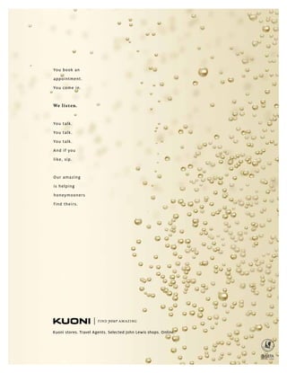 You book an
appointment.
You come in.
We listen.
You talk.
You talk.
You talk.
And if you
like, sip.
Our amazing
is helping
honeymooners
find theirs.
Kuoni stores. Travel Agents. Selected John Lewis shops. Online.
 