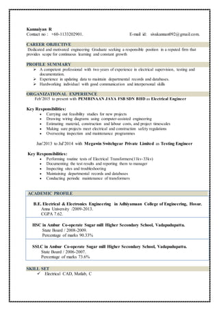 Kannaiyan R
Contact no : +60-1133202901. E-mail id: sivakannan092@gmail.com.
CAREER OBJECTIVE
Dedicated and motivated engineering Graduate seeking a responsible position in a reputed firm that
provides scope for continuous learning and constant growth
PROFILE SUMMARY
 A competent professional with two years of experience in electrical supervision, testing and
documentation.
 Experience in updating data to maintain departmental records and databases.
 Hardworking individual with good communication and interpersonal skills
ORGANIZATIONAL EXPERIENCE
Feb’2015 to present with PEMBINAAN JAYA FSB SDN BHD as Electrical Engineer
Key Responsibilities:
 Carrying out feasibility studies for new projects
 Drawing wiring diagrams using computer-assisted engineering
 Estimating material, construction and labour costs, and project timescales
 Making sure projects meet electrical and construction safety regulations
 Overseeing inspection and maintenance programmes
Jun’2013 to Jul’2014 with Megawin Switchgear Private Limited as Testing Engineer
Key Responsibilities:
 Performing routine tests of Electrical Transformers(11kv-33kv)
 Documenting the test results and reporting them to manager
 Inspecting sites and troubleshooting
 Maintaining departmental records and databases
 Conducting periodic maintenance of transformers
ACADEMIC PROFILE
B.E. Electrical & Electronics Engineering in Adhiyamaan College of Engineering, Hosur.
Anna University /2009-2013.
CGPA 7.62.
HSC in Ambur Co-operate Sugar mill Higher Secondary School, Vadapudupattu.
State Board / 2008-2009.
Percentage of marks 90.33%
SSLC in Ambur Co-operate Sugar mill Higher Secondary School, Vadapudupattu.
State Board / 2006-2007.
Percentage of marks 73.6%
SKILL SET
 Electrical CAD, Matlab, C
 