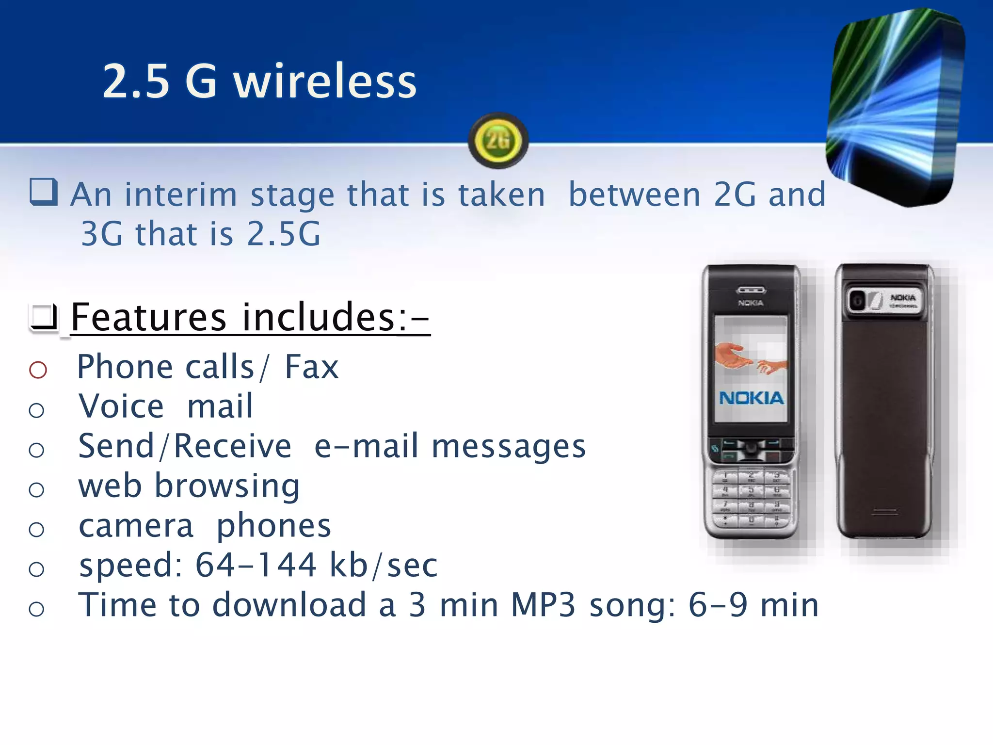  An interim stage that is taken between 2G and
3G that is 2.5G
Features includes:-
o Phone calls/ Fax
o Voice mail
o Send/Receive e-mail messages
o web browsing
o camera phones
o speed: 64-144 kb/sec
o Time to download a 3 min MP3 song: 6-9 min
 