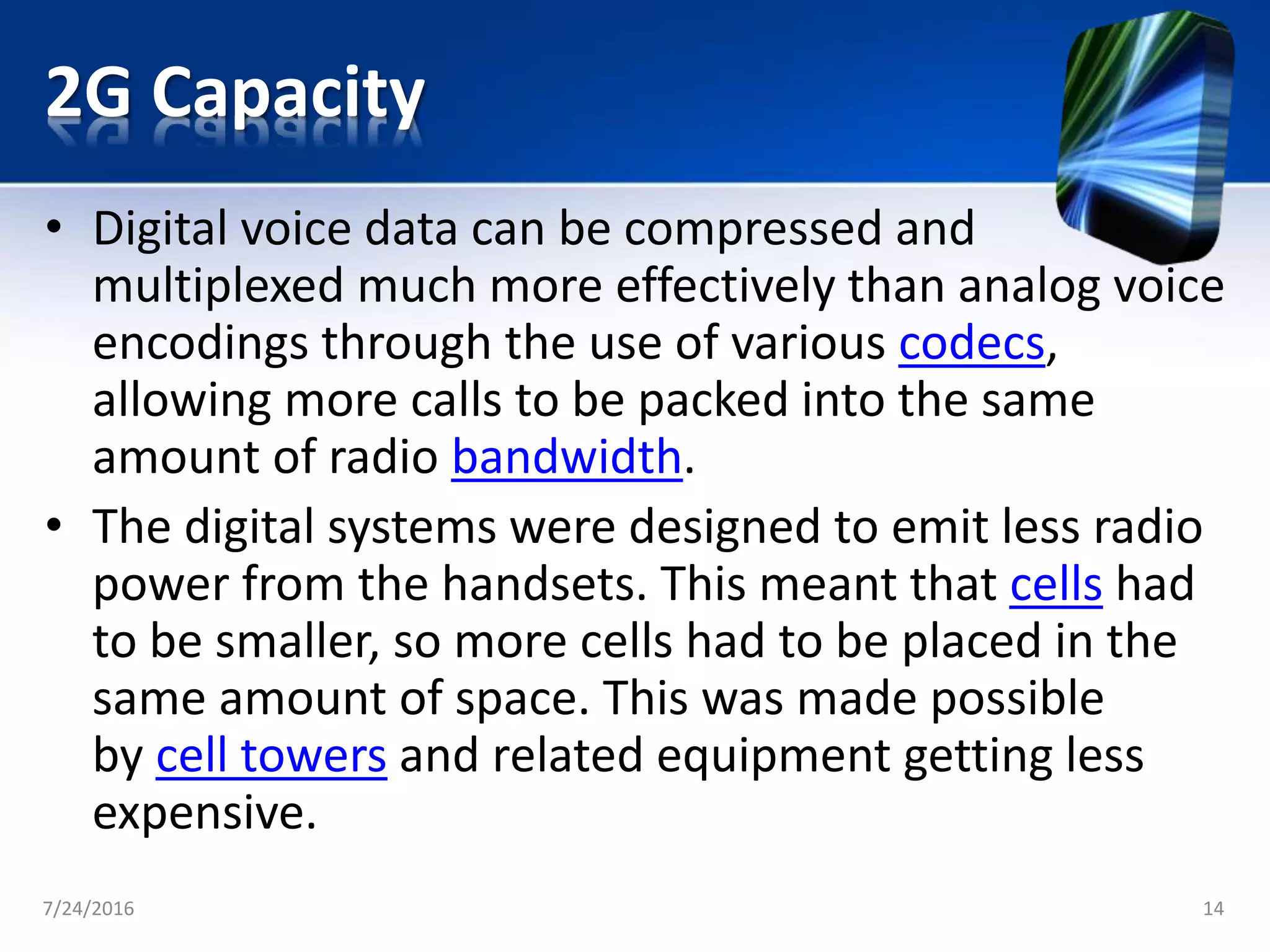 2G Capacity
• Digital voice data can be compressed and
multiplexed much more effectively than analog voice
encodings through the use of various codecs,
allowing more calls to be packed into the same
amount of radio bandwidth.
• The digital systems were designed to emit less radio
power from the handsets. This meant that cells had
to be smaller, so more cells had to be placed in the
same amount of space. This was made possible
by cell towers and related equipment getting less
expensive.
7/24/2016 14
 