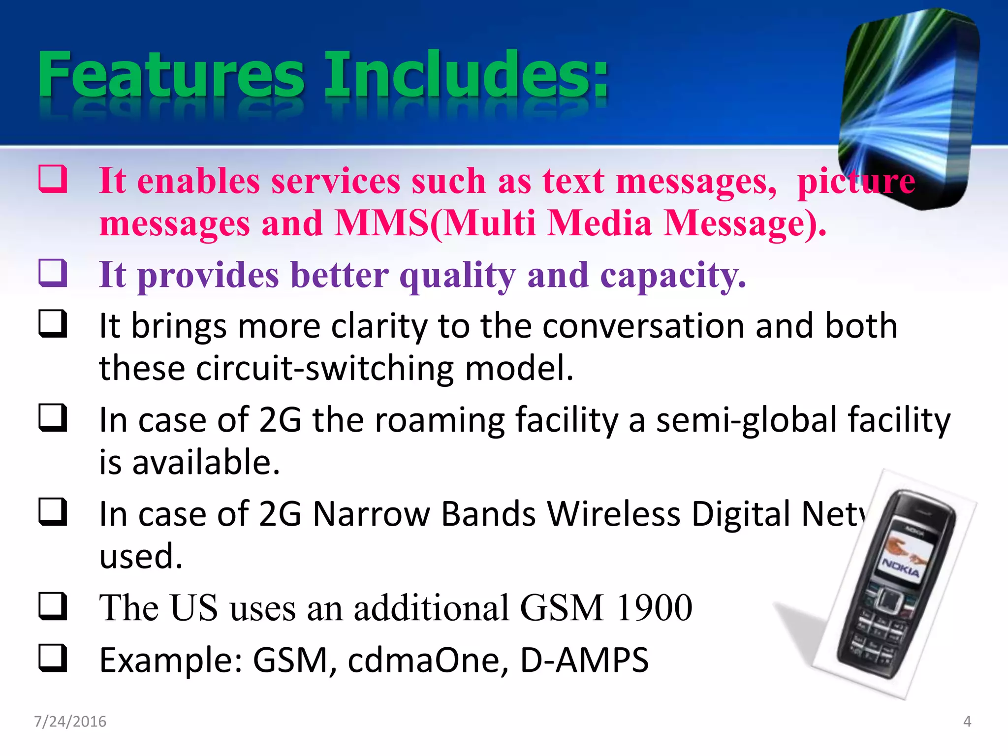 Features Includes:
 It enables services such as text messages, picture
messages and MMS(Multi Media Message).
 It provides better quality and capacity.
 It brings more clarity to the conversation and both
these circuit-switching model.
 In case of 2G the roaming facility a semi-global facility
is available.
 In case of 2G Narrow Bands Wireless Digital Network is
used.
 The US uses an additional GSM 1900
 Example: GSM, cdmaOne, D-AMPS
7/24/2016 4
 