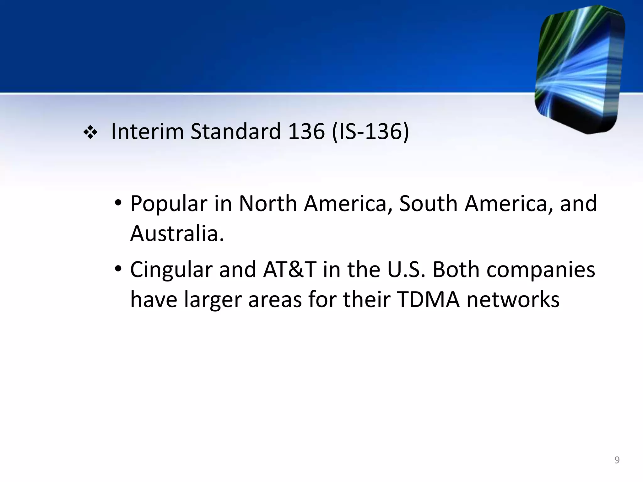 9
 Interim Standard 136 (IS-136)
• Popular in North America, South America, and
Australia.
• Cingular and AT&T in the U.S. Both companies
have larger areas for their TDMA networks
 