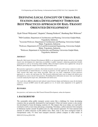 Civil Engineering and Urban Planning: An International Journal (CiVEJ) Vol.3, No.3, September 2016
DOI:10.5121/civej.2016.3301 1
DEFINING LOCAL CONCEPT OF URBAN RAIL
STATION AREA DEVELOPMENT THROUGH
BEST PRACTICES APPROACH OF RAIL-TRANSIT
ORIENTED DEVELOPMENT
Dyah Titisari Widyastuti1
, Ikaputra2
, Danang Parikesit3
, Bambang Hari Wibisono4
1
PhD Candidate, Department of Architecture and Planning, Universitas Gadjah Mada,
Yogyakarta, Indonesia
2
Associate Professor, Department of Architecture and Planning, Universitas Gadjah
Mada, Yogyakarta, Indonesia
3
Professor, Department of Civil and Environmental Engineering, Universitas Gadjah
Mada, Yogyakarta, Indonesia
4
Professor, Department of Architecture and Planning, Universitas Gadjah Mada,
Yogyakarta, Indonesia
ABSTRACT
Basically, Rail-transit Oriented Development (ROD) is an integrated high density mixed use rail station
transit area development for improving accessibility to public transport, enhancing pedestrian friendly
environment as well as increasing urban mobility. Many developed countries have applied the concept of
ROD for generating the compact development of rail station area.
Best practices approach is a selective observation towards several cases with various contexts in order to
get generalization of related theories or concept on practices. In this approach, the study is oriented to
some reasons that make cases being successful. There are two basic components of best practices
approach, i.e. source site and target site. This research elaborated some cases in Japan rail station area
development as source sites for best practices. The finding from elaboration of source sites was brought as
a tool for analyzing the target sites, Jabodetabek rail station area.
The result shows different physical and cultural context between Japan and Indonesia cause the developed
countries concept of ROD cannot be fully applied as it is. It needs some adaptation to be applied in
Indonesia.
KEYWORDS
best practices, rail station area, Rail-Transit Oriented Development, urban development
1. BACKGROUND
The sustainable urban public transport system seems like a challenge for Asian developing
countries that are generally dominated by road transport. Urban rail transit system is also mostly
less developed in Asian developing countries [1]. The impacts that occur todays are road traffic
overload as well as more time and energy consuming. Nowadays, carbon emission from transport
in Indonesia reaches around 70 million tons [2]. That amount represents 3% from national total
amount of carbon emission (2,250 million tons). Here, train is the most ecological mode of
transportation (only 1% from total transport emission carbon) compare to other modes of
 