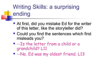 Writing Skills: a surprising
ending
 At first, did you mistake Ed for the writer
of this letter, like the storyteller did?
 Could you find the sentences which first
misleads you?
 --Is the letter from a child or a
grandchild? L11
 --No. Ed was my oldest friend. L13
 