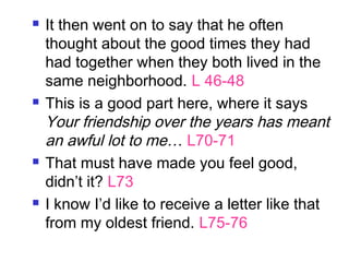  It then went on to say that he often
thought about the good times they had
had together when they both lived in the
same neighborhood. L 46-48
 This is a good part here, where it says
Your friendship over the years has meant
an awful lot to me… L70-71
 That must have made you feel good,
didn’t it? L73
 I know I’d like to receive a letter like that
from my oldest friend. L75-76
 
