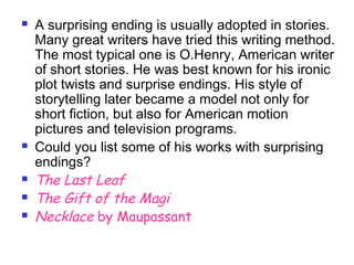  A surprising ending is usually adopted in stories.
Many great writers have tried this writing method.
The most typical one is O.Henry, American writer
of short stories. He was best known for his ironic
plot twists and surprise endings. His style of
storytelling later became a model not only for
short fiction, but also for American motion
pictures and television programs.
 Could you list some of his works with surprising
endings?
 The Last Leaf
 The Gift of the Magi
 Necklace by Maupassant
 