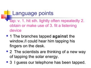 Language points
 tap: v. 1. hit sth. lightly often repeatedly 2.
obtain or make use of 3. fit a listening
device
 1 The branches tapped against the
window./I could hear him tapping his
fingers on the desk.
 2 The scientists are thinking of a new way
of tapping the solar energy.
 3 I guess our telephone has been tapped.
 