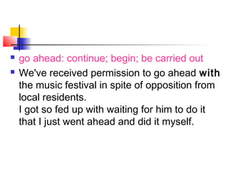  go ahead: continue; begin; be carried out
 We've received permission to go ahead with
the music festival in spite of opposition from
local residents.
I got so fed up with waiting for him to do it
that I just went ahead and did it myself.
 
