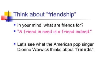 Think about “friendship”
 In your mind, what are friends for?
 “A friend in need is a friend indeed.”
 Let’s see what the American pop singer
Dionne Warwick thinks about “friends”.
 