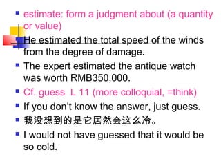  estimate: form a judgment about (a quantity
or value)
 He estimated the total speed of the winds
from the degree of damage.
 The expert estimated the antique watch
was worth RMB350,000.
 Cf. guess L 11 (more colloquial, =think)
 If you don’t know the answer, just guess.
 我没想到的是它居然会这么冷。
 I would not have guessed that it would be
so cold.
 