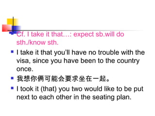  Cf. I take it that…: expect sb.will do
sth./know sth.
 I take it that you’ll have no trouble with the
visa, since you have been to the country
once.
 我想你俩可能会要求坐在一起。
 I took it (that) you two would like to be put
next to each other in the seating plan.
 