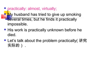 practically: almost, virtually;
 My husband has tried to give up smoking
several times, but he finds it practically
impossible.
 His work is practically unknown before he
died.
 Let’s talk about the problem practically( 讲究
实际的） .
 