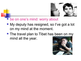  be on one’s mind: worry about
 My deputy has resigned, so I’ve got a lot
on my mind at the moment.
 The travel plan to Tibet has been on my
mind all the year.
 