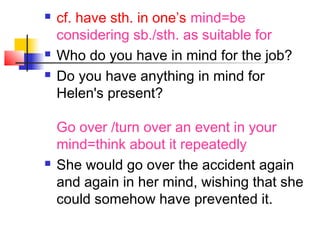  cf. have sth. in one’s mind=be
considering sb./sth. as suitable for
 Who do you have in mind for the job?
 Do you have anything in mind for
Helen's present?
Go over /turn over an event in your
mind=think about it repeatedly
 She would go over the accident again
and again in her mind, wishing that she
could somehow have prevented it.
 