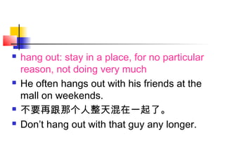  hang out: stay in a place, for no particular
reason, not doing very much
 He often hangs out with his friends at the
mall on weekends.
 不要再跟那个人整天混在一起了。
 Don’t hang out with that guy any longer.
 