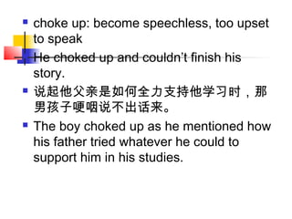  choke up: become speechless, too upset
to speak
 He choked up and couldn’t finish his
story.
 说起他父亲是如何全力支持他学习时，那
男孩子哽咽说不出话来。
 The boy choked up as he mentioned how
his father tried whatever he could to
support him in his studies.
 