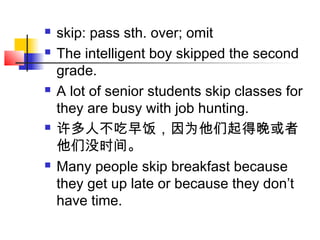  skip: pass sth. over; omit
 The intelligent boy skipped the second
grade.
 A lot of senior students skip classes for
they are busy with job hunting.
 许多人不吃早饭，因为他们起得晚或者
他们没时间。
 Many people skip breakfast because
they get up late or because they don’t
have time.
 