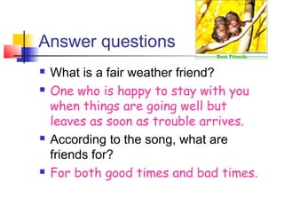 Answer questions
 What is a fair weather friend?
 One who is happy to stay with you
when things are going well but
leaves as soon as trouble arrives.
 According to the song, what are
friends for?
 For both good times and bad times.
 