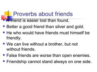 Proverbs about friends
 A friend is easier lost than found.
 Better a good friend than silver and gold.
 He who would have friends must himself be
friendly.
 We can live without a brother, but not
without friends.
 False friends are worse than open enemies.
 Friendship cannot stand always on one side.
 