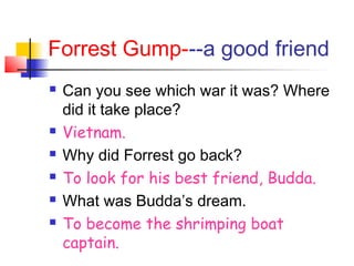 Forrest Gump---a good friend
 Can you see which war it was? Where
did it take place?
 Vietnam.
 Why did Forrest go back?
 To look for his best friend, Budda.
 What was Budda’s dream.
 To become the shrimping boat
captain.
 
