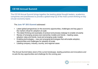 13 
CE100 Annual Summit 
The CE100 Annual Summit brings together the leading global thought leaders, academics, 
companies and practitioners to provide a global wrap-up of the most current thinking on key 
circular economy topics 
The June 19th 2013 Summit addressed : 
• Latest global perspectives on the economic opportunities, challenges and key gaps in 
the market critical for adoption at scale 
• The latest thinking and examples of product and process redesign to enable circularity 
• Review of emerging access-over-ownership models and trends – leading cases, 
adoption rates and trends, local and emerging scale models 
• Enabling technologies – new and emerging technologies that will enable adoption, 
opportunities and challenges for adoption at scale 
• Leading company, industry, country, and regional cases 
The Annual Summit takes stock of the current landscape, leading practices and innovations and 
re-sets the key opportunities and challenge for the coming year. 
