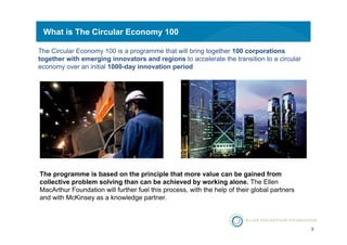 3 
What is The Circular Economy 100 
The Circular Economy 100 is a programme that will bring together 100 corporations 
together with emerging innovators and regions to accelerate the transition to a circular 
economy over an initial 1000-day innovation period 
The programme is based on the principle that more value can be gained from 
collective problem solving than can be achieved by working alone. The Ellen 
MacArthur Foundation will further fuel this process, with the help of their global partners 
and with McKinsey as a knowledge partner. 
 