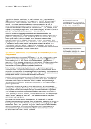 Как повысить эффективность программ HiPo?
14
Хотя для сотрудника, находящего на ответственном посту или под опекой
эффективного менеджера, может быть характерен высокий уровень текущей
вовлеченности, завтра она может резко снизиться, если изменятся условия
работы. Работники, демонстрирующие будущую вовлеченность, то есть
испытывающие к организации сильную лояльность и сочувствующие ее миссии,
с большей вероятностью сохранят свою вовлеченность и в дальнейшем. Иначе
говоря, их преданность организации делает их вовлеченность более стабильной,
долгосрочной и устойчивой к переменам в условиях работы.
Высокий уровень будущей вовлеченности – важнейший параметр при
выявлении настоящих HiPo. Во многом она отражает потенциал вовлеченности
работника, его фундаментальную способность быть вовлеченным. Выявление
кандидатов для участия в программах HiPo с высокими показателями
будущей вовлеченности повышает вероятность того, что они сохранят свою
приверженность организации, когда окажутся на более сложных, ответственных
и требующих значительных усилий руководящих должностях. Кроме того,
это повышает вероятность того, что работники, прошедшие программы по
выявлению и развитию высокого потенциала, не покинут своего работодателя и
будут строить свою карьеру в рамках организации.
Три способа обеспечить вовлеченность высокопотенциальных
сотрудников
Концепция высокого потенциала CEB базируется на том, что в первую очередь
работник должен демонстрировать свою результативность и эффективность
на текущей должности. Это одна из отправных точек для качественного и
надежного отбора кандидатур для участия в программах HiPo. Другое важнейшее
условие для построения эффективного процесса выявления и номинации
участников – оценка текущей и будущей вовлеченности.
Вовлеченность можно измерить, основываясь на простых поведенческих
характеристиках. Сотрудники демонстрируют текущую вовлеченность, когда
проявляют неподдельный интерес к своей работе, вкладывают много времени и
сил в качественное выполнение заданий, а также берут на себя дополнительную
работу, чтобы помочь своей команде, когда это необходимо.
Лояльность по отношению к организации с большей вероятностью сохранится
в долгосрочной перспективе, если сотрудники призывают своих коллег более
позитивно относиться к организации, задают вопросы, указывающие на их
заинтересованность в успехе предприятия, и планируют свой карьерный рост в
рамках организации.
Эти признаки позволят менеджеру оценить вовлеченность сотрудника, как
текущую, так и будущую. Кроме того, в рамках процесса номинации участников
на программу HiPo могут применяться структурированные собеседования по
этой теме в сочетании с оценкой стремления к достижениям и способностей.
Также существуют простые решения, к которым организация может прибегнуть
уже после того, как участие кандидата в программе по развитию высокого
потенциала будет одобрено.
HiPo ценят признание. Однако многим из них не говорят, что их считают
обладателями высокого потенциала. Наше исследование показало, что немногим
более трети организаций сообщают кандидатам на участие в программах HiPo
об их новом статусе [14]. Учитывая, насколько важно укреплять вовлеченность
высокопотенциальных работников, чтобы инвестиции в них и их развитие
не пошли прахом, организациям стоит сообщать высокопотенциальным
сотрудникам о том, что их считают таковыми.
 