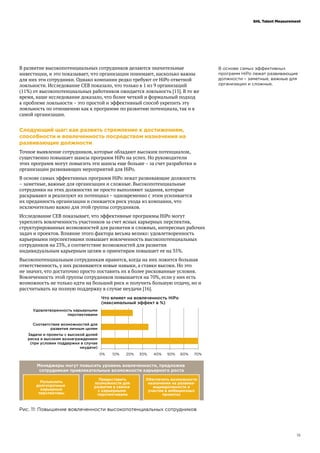15
SHL Talent Measurement
В основе самых эффективных
программ HiPo лежат развивающие
должности – заметные, важные для
организации и сложные.
В развитие высокопотенциальных сотрудников делаются значительные
инвестиции, и это показывает, что организации понимают, насколько важны
для них эти сотрудники. Однако компании редко требуют от HiPo ответной
лояльности. Исследование CEB показало, что только в 1 из 9 организаций
(11%) от высокопотенциальных работников ожидается лояльность [15]. В то же
время, наше исследование доказало, что более четкий и формальный подход
к проблеме лояльности – это простой и эффективный способ укрепить эту
лояльность по отношению как к программе по развитию потенциала, так и к
самой организации.
Следующий шаг: как развить стремление к достижениям,
способности и вовлеченность посредством назначения на
развивающие должности
Точное выявление сотрудников, которые обладают высоким потенциалом,
существенно повышает шансы программ HiPo на успех. Но руководители
этих программ могут повысить эти шансы еще больше – за счет разработки и
организации развивающих мероприятий для HiPo.
В основе самых эффективных программ HiPo лежат развивающие должности
– заметные, важные для организации и сложные. Высокопотенциальные
сотрудники на этих должностях не просто выполняют задания, которые
раскрывают и реализуют их потенциал – одновременно с этим усиливается
их преданность организации и снижается риск ухода из компании, что
исключительно важно для этой группы сотрудников.
Исследование CEB показывает, что эффективные программы HiPo могут
укреплять вовлеченность участников за счет ясных карьерных перспектив,
структурированных возможностей для развития и сложных, интересных рабочих
задач и проектов. Влияние этого фактора весьма велико: удовлетворенность
карьерными перспективами повышает вовлеченность высокопотенциальных
сотрудников на 23%, а соответствие возможностей для развития
индивидуальным карьерным целям и ориентирам повышает ее на 35%.
Высокопотенциальным сотрудникам нравится, когда на них ложится большая
ответственность, у них развиваются новые навыки, а ставки высоки. Но это
не значит, что достаточно просто поставить их в более рискованные условия.
Вовлеченность этой группы сотрудников повышается на 70%, если у них есть
возможность не только идти на больший риск и получить большую отдачу, но и
рассчитывать на полную поддержку в случае неудачи [16].
Рис. 11: Повышение вовлеченности высокопотенциальных сотрудников
 