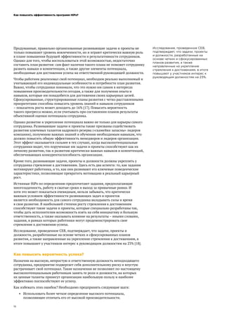 Как повысить эффективность программ HiPo?
16
Исследование, проведенное CEB,
подтверждает, что задачи, проекты
и должности, разработанные на
основе четких и сфокусированных
планов развития, а также
направленные на укрепление
стремления к достижениям, в итоге
повышают у участников интерес к
руководящим должностям на 23%.
Продуманные, правильно организованные развивающие задачи и проекты не
только повышают уровень вовлеченности, но и играют критически важную роль
в плане повышения будущей эффективности и результативности сотрудников.
Однако для того, чтобы воспользоваться этой возможностью, недостаточно
составить план развития: сам факт наличия такого плана не поможет сотруднику
развить навыки и компетенции, а также другие элементы потенциала,
необходимые для достижения успеха на ответственной руководящей должности.
Чтобы работник реализовал свой потенциал, необходим реально выполнимый и
учитывающий его индивидуальные особенности и потребности план развития.
Важно, чтобы сотрудники понимали, что это нужно им самим в интересах
повышения производительности сегодня, а также для получения опыта и
навыков, которые им понадобятся для достижения своих карьерных целей.
Сфокусированные, структурированные планы развития с четко расставленными
приоритетами способны повысить уровень знаний и навыков сотрудников
– показатель роста может доходить до 16% [17]. Повысить вероятность
такого прогресса можно, если учитывать при составлении планов результаты
объективной оценки потенциала сотрудника.
Однако развитие и укрепление потенциала важно не только для карьеры самого
сотрудника. Развивающие задачи и проекты также призваны содействовать
развитию ключевых талантов кадрового резерва («скамейки запасны» лидеров
компании), получению важных знаний и обучению необходимым навыкам, что
должно повысить общую эффективность менеджеров и лидеров организации.
Этот эффект оказывается сильнее в тех случаях, когда высокопотенциальные
сотрудники видят, что порученные им задачи и проекты способствуют как их
личному развитию, так и развитию критически важных навыков и компетенций,
обеспечивающих конкурентоспособность организации.
Кроме того, развивающие задачи, проекты и должности должны укреплять у
сотрудника стремление к достижениям. Здесь есть два аспекта: то, как задания
мотивируют работника, и то, как они развивают его ключевые поведенческие
характеристики, позволяющие превратить мотивацию в реальный карьерный
рост.
Истинные HiPo по определению предпочитают задания, предполагающие
многозадачность, работу в сжатые сроки и выход за привычные рамки. И
хотя это может показаться очевидным, нельзя забывать, что критически
важным условием эффективности развивающих задач и проектов
является необходимость для самого сотрудника вкладывать силы и время
в свое развитие. В наибольшей степени росту стремления к достижениям
способствуют такие задачи и проекты, которые специально разработаны так,
чтобы дать исполнителям возможность взять на себя инициативу и большую
ответственность, а также оказывать влияние на результаты – иными словами,
задания, в рамках которых работники могут продемонстрировать свое
стремление к достижению успеха.
Исследование, проведенное CEB, подтверждает, что задачи, проекты и
должности, разработанные на основе четких и сфокусированных планов
развития, а также направленные на укрепление стремления к достижениям, в
итоге повышают у участников интерес к руководящим должностям на 23% [18].
Как повысить вероятность успеха?
Назначив на высокую, непростую и ответственную должность неподходящего
сотрудника, предприятие подвергает себя дополнительному риску и впустую
растрачивает свой потенциал. Такие назначения не позволяют по-настоящему
высокопотенциальным работникам занять те роли и должности, на которых
их ценные таланты принесут организации наибольшую пользу и наиболее
эффективно поспособствуют ее успеху.
Как избежать этих ошибок? Необходимо предпринять следующие шаги:
•	 Использовать более четкое определение высокого потенциала,
позволяющее отличать его от высокой производительности.
 