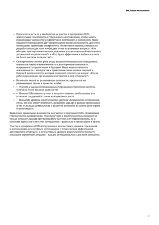17
SHL Talent Measurement
•	 Определить, есть ли у кандидатов на участие в программах HiPo
достаточные способности и стремление к достижениям, чтобы занять
руководящие должности и эффективно действовать в новой роли. Наше
недавнее исследование дает организациям такую возможность. Для этого
необходимо применять инструменты объективной оценки, специально
разработанные для того, чтобы дать ответ на ключевые вопросы: «Кто
обладает факторами мотивации, нужными для достижения более высоких
должностей в организации?» и «Кто будет эффективен и добьется успеха
на более высоких должностях?»
•	 Своевременно снизить риск ухода высокопотенциальных сотрудников,
оценив их текущую вовлеченность и долгосрочную лояльность
и преданность организации в будущем. Наша модель капитала
вовлеченности – это простая и практичная схема оценки текущей и
будущей вовлеченности, которая позволяет ответить на вопрос: «Кто из
работников предан организации и останется в ней в будущем?»
•	 Назначать людей на развивающие должности, предлагать им
развивающие задачи и проекты, чтобы:
•	 •	 Усилить у высокопотенциальных сотрудников стремление достичь
успеха на более высоких должностях
•	 • 	 Помочь HiPo накопить опыт и получить навыки, необходимые для
успеха на следующей ступени их карьерного роста
•	 • 	 Повысить уровень вовлеченности, укрепив убежденность сотрудников
в том, что они смогут построить желаемую карьеру в рамках организации
и что их вклад в деятельность и развитие компании на самом деле играет
огромную роль.
Выявление правильных кандидатов на участие в программе HiPo, обладающих
стремлением к достижениям, способностями и вовлеченностью, позволит не
только повысить шансы программы HiPo на успех и ее эффективность, но и
повысить шансы на успех этих сотрудников – равно как и организации в целом.
Участие в программах HiPo сотрудников с неизвестным уровнем стремления
к достижениям, неизвестным потенциалом (с точки зрения эффективной
деятельности в будущем) и неизвестным уровнем вовлеченности попросту
повышает вероятность неудачи – как для сотрудника, так и для всей компании.
 