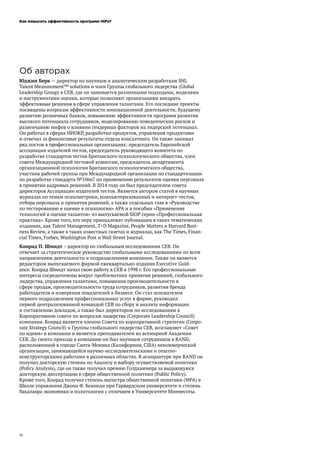 Как повысить эффективность программ HiPo?
18
Об авторах
Юджин Берк — директор по научным и аналитическим разработкам SHL
Talent Measurement™ solutions и член Группы глобального лидерства (Global
Leadership Group) в CEB, где он занимается различными подходами, моделями
и инструментами оценки, которые позволяют организациям внедрять
эффективные решения в сфере управления талантами. Его последние проекты
посвящены вопросам эффективности инновационной деятельности, будущему
развитию розничных банков, повышению эффективности программ развития
высокого потенциала сотрудников, моделированию поведенческих рисков и
развенчанию мифов о влиянии гендерных факторов на лидерский потенциал.
Он работал в сферах НИОКР, разработки продуктов, управления продуктами
и отвечал за финансовые результаты отдела консалтинга. Он также занимал
ряд постов в профессиональных организациях: председатель Европейской
ассоциации издателей тестов, председатель руководящего комитета по
разработке стандартов тестов Британского психологического общества, член
совета Международной тестовой комиссии, председатель департамента
организационной психологии Британского психологического общества,
участник рабочей группы при Международной организации по стандартизации
по разработке стандарта №10667 по применению результатов оценки персонала
в принятии кадровых решений. В 2014 году он был председателем совета
директоров Ассоциации издателей тестов. Является автором статей в научных
журналах по темам психометрики, компьютеризованных и интернет-тестов,
отбора персонала и принятия решений, а также отдельных глав в «Руководстве
по тестированию и оценке в психологии» APA и в пособии «Применение
технологий в оценке талантов» из выпускаемой SIOP серии «Профессиональная
практика». Кроме того, его перу принадлежат публикации в таких тематических
изданиях, как Talent Management, T+D Magazine, People Matters и Harvard Busi-
ness Review, а также в таких известных газетах и журналах, как The Times, Finan-
cial Times, Forbes, Washington Post и Wall Street Journal.
Конрад П. Шмидт – директор по глобальным исследованиям CEB. Он
отвечает за стратегическое руководство глобальными исследованиями по всем
направлениям деятельности и подразделениям компании. Также он является
редактором выпускаемого фирмой ежеквартально издания Executive Guid-
ance. Конрад Шмидт начал свою работу в CEB в 1998 г. Его профессиональные
интересы сосредоточены вокруг проблематики принятия решений, глобального
лидерства, управления талантами, повышения производительности в
сфере продаж, производительности труда сотрудников, развития бренда
работодателя и измерения показателей в бизнесе. Он стал основателем
первого подразделения профессиональных услуг в фирме, руководил
первой централизованной командой CEB по сбору и анализу информации
и составлению докладов, а также был директором по исследованиям в
Корпоративном совете по вопросам лидерства (Corporate Leadership Council)
компании. Конрад является членом Совета по корпоративной стратегии (Corpo-
rate Strategy Council) и Группы глобального лидерства CEB, возглавляет «Совет
по идеям» в компании и является преподавателем во всемирной Академии
CEB. До своего прихода в компанию он был научным сотрудников в RAND,
расположенной в городе Санта-Моника (Калифорния, США) некоммерческой
организации, занимающейся научно-исследовательскими и опытно-
конструкторскими работами в различных областях. В аспирантуре при RAND он
получил докторскую степень по Анализу и выбору осуществляемой политики
(Policy Analysis), где он также получил премию Голдхаммера за выдающуюся
докторскую диссертацию в сфере общественной политики (Public Policy).
Кроме того, Конрад получил степень магистра общественной политики (MPA) в
Школе управления Джона Ф. Кеннеди при Гарвардском университете и степень
бакалавра экономики и политологии с отличием в Университете Миннесоты.
 