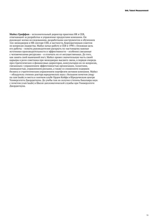 19
SHL Talent Measurement
Майкл Гриффин – исполнительный директор практики HR в CEB,
отвечающий за разработки и управление продуктами компании. Он
руководит всеми исследованиям, разработками инструментов и обучением
топ-менеджеров в HR-секторе CEB, в частности, Корпоративным советом
по вопросам лидерства. Майкл начал работу в CEB в 1998 г. Основная цель
его работы – помочь руководителям раскрыть по-настоящему важные
источники производительности и эффективности – особенно связанные
с человеческими ресурсами – и отличать их от несущественных. До того,
как занять свой нынешний пост, Майкл провел значительную часть своей
карьеры в роли советника при менеджерах высшего звена, в первую очередь
при стратегических и финансовых директорах, консультируя их по вопросам,
связанным с управлением эффективностью организации, талантами,
ликвидностью, управлением рисками, а также со снижением издержек
бизнеса и стратегическим управлением портфелем активов компании. Майкл
– обладатель степени доктора юридических наук с большим почетом (mag-
na cum laude) и места в элитном клубе Орден Койфа в Юридическом центре
Университета Джорджтауна. До учебы там он получил степень бакалавра наук
с почетом (cum laude) в Школе дипломатической службы при Университете
Джорджтауна.
 