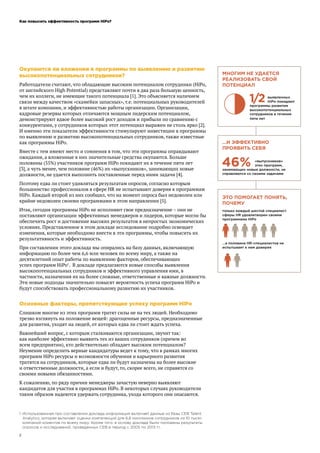Как повысить эффективность программ HiPo?
2
Окупаются ли вложения в программы по выявлению и развитию
высокопотенциальных сотрудников?
Работодатели считают, что обладающие высоким потенциалом сотрудники (HiPo,
от английского High Potential) представляют почти в два раза большую ценность,
чем их коллеги, не имеющие такого потенциала [1]. Это объясняется наличием
связи между качеством «скамейки запасных», т.е. потенциальных руководителей
в штате компании, и эффективностью работы организации. Организации,
кадровые резервы которых отличаются мощным лидерским потенциалом,
демонстрируют вдвое более высокий рост доходов и прибыли по сравнению с
конкурентами, у сотрудников которых этот потенциал выражен не столь ярко [2].
И именно эти показатели эффективности стимулируют инвестиции в программы
по выявлению и развитию высокопотенциальных сотрудников, также известные
как программы HiPo.
Вместе с тем имеют место и сомнения в том, что эти программы оправдывают
ожидания, а вложенные в них значительные средства окупаются. Больше
половины (55%) участников программ HiPo покидают их в течение пяти лет
[3], а чуть менее, чем половине (46%) их «выпускников», занимающих новые
должности, не удается выполнить поставленные перед ними задачи [4].
Поэтому едва ли стоит удивляться результатам опросов, согласно которым
большинство профессионалов в сфере HR не испытывают доверия к программам
HiPo. Каждый второй из них сообщил, что на момент опроса был недоволен или
крайне недоволен своими программами в этом направлении [5].
Итак, сегодня программы HiPo не исполняют свое предназначение – они не
поставляют организации эффективных менеджеров и лидеров, которые могли бы
обеспечить рост и достижение высоких результатов в непростых экономических
условиях. Представленное в этом докладе исследование подробно освещает
изменения, которые необходимо внести в эти программы, чтобы повысить их
результативность и эффективность.
При составлении этого доклада мы опирались на базу данных, включающую
информацию по более чем 6,6 млн человек по всему миру, а также на
десятилетний опыт работы по выявлению факторов, обеспечивающих
успех программ HiPo1
. В докладе предлагаются новые способы выявления
высокопотенциальных сотрудников и эффективного управления ими, в
частности, назначения их на более сложные, ответственные и важные должности.
Эти новые подходы значительно повысят вероятность успеха программ HiPo и
будут способствовать профессиональному развитию их участников.
Основные факторы, препятствующие успеху программ HiPo
Слишком многие из этих программ тратят силы не на тех людей. Необходимо
трезво взглянуть на положение вещей: драгоценные ресурсы, предназначенные
для развития, уходят на людей, от которых едва ли стоит ждать успеха.
Важнейший вопрос, с которым сталкиваются организации, звучит так:
как наиболее эффективно выявить тех из ваших сотрудников (причем во
всем предприятии), кто действительно обладает высоким потенциалом?
Неумение определить верные кандидатуры ведет к тому, что в рамках многих
программ HiPo ресурсы и возможности обучения и карьерного развития
тратятся на сотрудников, которые едва ли будут назначены на более высокие
и ответственные должности, а если и будут, то, скорее всего, не справятся со
своими новыми обязанностями.
К сожалению, по ряду причин менеджеры зачастую неверно выявляют
кандидатов для участия в программах HiPo. В некоторых случаях руководители
таким образом надеются удержать сотрудника, ухода которого они опасаются.
1	 Использованная при составлении доклада информация включает данные из базы CEB Talent
Analytics, которая включает оценки компетенций для 6,6 миллионов сотрудников из 10 тысяч
компаний-клиентов по всему миру. Кроме того, в основу доклада были положены результаты
опросов и исследований, проведенных CEB в период с 2005 по 2013 гг.
МНОГИМ НЕ УДАЕТСЯ
РЕАЛИЗОВАТЬ СВОЙ
ПОТЕНЦИАЛ
1/2 выявленных
HiPo покидают
программы развития
высокопотенциальных
сотрудников в течение
пяти лет
…И ЭФФЕКТИВНО
ПРОЯВИТЬ СЕБЯ
46% «выпускников»
этих программ,
занимающих новые должности, не
справляются со своими задачами
ЭТО ПОМОГАЕТ ПОНЯТЬ,
ПОЧЕМУ
только каждый шестой специалист
сферы HR удовлетворен своими
программами HiPo
...а половина HR-специалистов не
испытывает к ним доверия
 