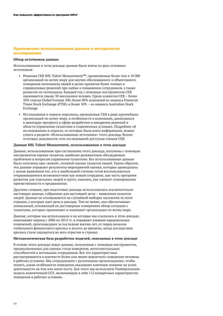 Как повысить эффективность программ HiPo?
20
Приложение: использованные данные и методология
исследования
Обзор источников данных
Использованные в этом докладе данные были взяты из двух основных
источников:
•	 Решения CEB SHL Talent Measurement™, применяемые более чем в 10 000
организаций по всему миру для научно обоснованного и объективного
измерения потенциала людей в целях принятия более точных и
справедливых решений при найме и повышении сотрудников, а также
развитии их потенциала. Каждый год с помощью инструментов CEB
оценивается свыше 30 миллионов человек. Среди клиентов CEB – более
50% списка Global Fortune 500, более 80% компаний из индекса Financial
Times Stock Exchange (FTSE) и более 50% – из индекса Australian Stock
Exchange.
•	 Исследования и опросы персонала, проводимые CEB в ряде крупнейших
организаций по всему миру, в особенности в компаниях, движущихся
в авангарде прогресса в сфере разработки и внедрения решений в
области управления талантами в современных условиях. Подробнее об
исследованиях и опросах, из которых была взята информация, можно
узнать в разделе «Использованные источники» этого доклада. Копии
итоговых документов этих исследований доступны членам CEB.
Данные SHL Talent Measurement, использованные в этом докладе
Данные, использованные при составлении этого доклада, получены с помощью
инструментов оценки талантов, наиболее релевантным обсуждаемым
проблемам и вопросам управления талантами. Все использованные данные
были получены при «живой», полевой оценке талантов людей. Таким образом,
эти данные отражают результаты мероприятий оценки, которые проводились
с целью выявления тех, кто в наибольшей степени готов воспользоваться
открывающимися возможностями как новый сотрудник; как часть программ
развития для отдельных людей и групп; наконец, как элемент планирования
преемственности и продвижения.
Другими словами, при подготовке доклада использовались исключительно
настоящие данные, собранные для настоящей цели – выявления талантов
людей. Данные не основываются на случайной выборке населения по всем
странам, о которых идет речь в докладе. Тем не менее, они обеспечивают
уникальный, основанный на достоверных измерениях обзор ситуации с
талантами, которых привлекают и нанимают организации по всему миру.
Данные, которые мы использовали и на которые мы ссылались в этом докладе,
охватывают период с 2006 по 2012 гг. и отражают влияние кардинальных
изменений, произошедших за последние восемь лет, от перед началом
глобального финансового кризиса и вплоть до времени, когда последствия
кризиса стали ощущаться во всех отраслях и странах.
Методологическая база разработки моделей, описанных в этом докладе
В основе этого доклада лежат данные, полученные с помощью инструментов,
предназначенных для оценки стиля поведения, интеллектуальных
способностей и мотивации сотрудников. Все эти характеристики
рассматриваются в контексте более или менее вероятного поведения человека
в рабочих условиях. Мы сотрудничаем с различными организациями, чтобы
понять, какие особенности поведения оказывают ключевое влияние на успех
деятельности на том или ином посту. Для этого мы используем Универсальную
модель компетенций UCF, включающую в себя 112 конкретных характеристик
поведения в рабочих условиях.
 