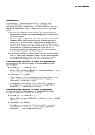 23
SHL Talent Measurement
Проверка данных
Использованные в этом докладе данные взяты из глобальной базы,
включающей в себя результаты оценки 6,6 млн человек. Для анализа
показателей стремления к достижениям и способностей из этой базы была
произведена определенная выборка. При этом использовался следующий
подход:
•	 Все показатели (метрики), использованные при анализе стремления к
достижениям и способностей, подверглись калибровке на глобальном и
отраслевом уровнях.
•	 Локальные версии инструментов оценки SHL для разных языков и стран
перед внедрением проходят статистическую проверку, призванную
подтвердить их содержательную и функциональную эквивалентность
и равный уровень качества получаемой с их помощью информации вне
зависимости от языка и страны. Для целей этого доклада были проведены
дополнительные проверки объективности и беспристрастности
используемых параметров, показавшие отсутствие систематических
отклонений в пользу какой-либо одной страны.
•	 Использовались только те данные, которые удавалось непосредственно
отнести к какому-либо клиентскому проекту, поэтому использованные
данные представляют настоящие результаты оценок, полученных в
рамках процессов найма, развития или продвижения персонала.
Демографическое распределение для данных, использованных при
анализе влияния факторов мотивации и поведения на успешный
карьерный рост:
•	 Пол: мужской – 63,4%, женский – 36,6%.
•	 Возраст: 78,2% - в возрасте от 25 до 49 лет, максимальный возраст – 65 лет,
модальный возраст – от 30 до 34 лет.
•	 Образование: 73,5% - высшее.
•	 Уровень должности: 39,1% - директора или менеджеры высшего звена,
24,5% - менеджеры среднего звена, 36,4% - рядовые сотрудники,
супервайзеры и руководители команд.
•	 Географическое распределение: 69,1% - Европа, 11,2% - Азия, 6,0% -
Ближний Восток и Африка, 6,1% - Северная Америка, 1,2% - Южная
Америка и 6,5% - Австралия и Новая Зеландия.
Демографическое распределения для данных, использованных
при анализе способностей (лидерского потенциала) для молодых
профессионалов (с опытом работы менее 10 лет)
•	 Пол: мужской – 58.6%, женский – 41,4%.
•	 Возраст: 88,6% - в возрасте от 21 до 34 лет, модальный возраст – между 25
и 29 годами.
•	 Образование: 77,1% - высшее.
•	 Географическое распределение: 59,9% - Европа, 18,4% - Азия, 5,9% -
Ближний Восток и Африка, 4,5% - Северная Америка, 2,0% - Южная
Америка и 9,2% - Австралия и Новая Зеландия.
 