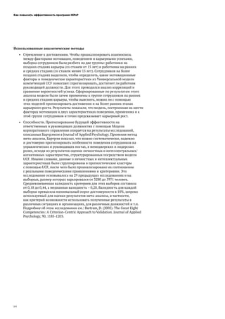 Как повысить эффективность программ HiPo?
24
Использованные аналитические методы
•	 Стремление к достижениям. Чтобы проанализировать взаимосвязь
между факторами мотивации, поведением и карьерными успехами,
выборка сотрудников была разбита на две группы: работники на
поздних стадиях карьеры (со стажем от 15 лет) и работники на ранних
и средних стадиях (со стажем менее 15 лет). Сотрудников на более
поздних стадиях выделили, чтобы определить, какие мотивационные
факторы и поведенческие характеристики из Универсальной модели
компетенций UCF помогают спрогнозировать, достигнет ли работник
руководящей должности. Для этого проводился анализ корреляций и
сравнение вероятностей успеха. Сформированные по результатам этого
анализа модели были затем применены к группе сотрудников на ранних
и средних стадиях карьеры, чтобы выяснить, можно ли с помощью
этих моделей прогнозировать достижения и на более ранних этапах
карьерного роста. Результаты показали, что модель, построенная на шести
факторах мотивации и двух характеристиках поведения, применима и к
этой группе сотрудников и точно предсказывает карьерный рост.
•	 Способности. Прогнозирование будущей эффективности на
ответственных и руководящих должностях с помощью Модели
корпоративного управления опирается на результаты исследований,
описанных Бартрэмом в Journal of Applied Psychology. Применяя метод
мета-анализа, Бартрэм показал, что можно систематически, надежно
и достоверно прогнозировать особенности поведения сотрудников на
управленческих и руководящих постах, в менеджерских и лидерских
ролях, исходя из результатов оценки личностных и интеллектуальных/
когнитивных характеристик, структурированных посредством модели
UCF. Иными словами, данные о личностных и интеллектуальных
характеристиках были сгруппированы в прогностические кластеры
с помощью UCF, после чего было проанализировано их соотношение
с реальными поведенческими проявлениями и критериями. Это
исследование основывалось на 29 предыдущих исследованиях и на
выборках, размер которых варьировался от 3280 до 3971 человек.
Средневзвешенная валидность критериев для этих выборок составила
от 0,18 до 0,44, а медианная валидность – 0,28. Валидность для каждой
выборки превысила минимальный порог достоверности в 10%, широко
используемый для оценки результатов мета-анализа, в частности,
как критерий возможности использовать полученные результаты в
различных ситуациях и организациях, для различных должностей и т.п.
Подробнее об этом исследовании см.: Bartram, D. (2005). The Great Eight
Competencies: A Criterion-Centric Approach to Validation. Journal of Applied
Psychology, 90, 1185-1203.
 