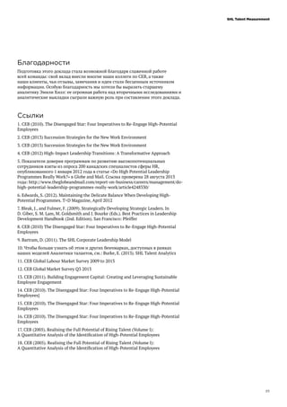 25
SHL Talent Measurement
Благодарности
Подготовка этого доклада стала возможной благодаря слаженной работе
всей команды: свой вклад внесли многие наши коллеги по CEB, а также
наши клиенты, чьи отзывы, замечания и идеи стали бесценным источником
информации. Особую благодарность мы хотели бы выразить старшему
аналитику Эмили Хилл: ее огромная работа над вторичными исследованиями и
аналитические выкладки сыграли важную роль при составлении этого доклада.
Ссылки
1. CEB (2010). The Disengaged Star: Four Imperatives to Re-Engage High-Potential
Employees
2. CEB (2013) Succession Strategies for the New Work Environment
3. CEB (2013) Succession Strategies for the New Work Environment
4. CEB (2012) High-Impact Leadership Transitions: A Transformative Approach
5. Показатели доверия программам по развитию высокопотенциальных
сотрудников взяты из опроса 200 канадских специалистов сферы HR,
опубликованного 1 января 2012 года в статье «Do High Potential Leadership
Programmes Really Work?» в Globe and Mail. Ссылка проверена 28 августа 2013
года: http://www.theglobeandmail.com/report-on-business/careers/management/do-
high-potential-leadership-programmes-really-work/article4248330/
6. Edwards, S. (2012). Maintaining the Delicate Balance When Developing High-
Potential Programmes. T+D Magazine, April 2012
7. Bleak, J., and Fulmer, F. (2009). Strategically Developing Strategic Leaders. In
D. Giber, S. M. Lam, M. Goldsmith and J. Bourke (Eds.). Best Practices in Leadership
Development Handbook (2nd. Edition). San Francisco: Pfeiffer
8. CEB (2010) The Disengaged Star: Four Imperatives to Re-Engage High-Potential
Employees
9. Bartram, D. (2011). The SHL Corporate Leadership Model
10. Чтобы больше узнать об этом и других бенчмарках, доступных в рамках
наших моделей Аналитики талантов, см.: Burke, E. (2013). SHL Talent Analytics
11. CEB Global Labour Market Survey 2009 to 2013
12. CEB Global Market Survey Q3 2013
13. CEB (2011). Building Engagement Capital: Creating and Leveraging Sustainable
Employee Engagement
14. CEB (2010). The Disengaged Star: Four Imperatives to Re-Engage High-Potential
Employees]
15. CEB (2010). The Disengaged Star: Four Imperatives to Re-Engage High-Potential
Employees
16. CEB (2010). The Disengaged Star: Four Imperatives to Re-Engage High-Potential
Employees
17. CEB (2005). Realising the Full Potential of Rising Talent (Volume I):
A Quantitative Analysis of the Identification of High-Potential Employees
18. CEB (2005). Realising the Full Potential of Rising Talent (Volume I):
A Quantitative Analysis of the Identification of High-Potential Employees
 