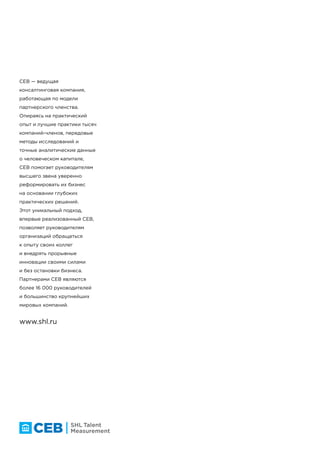 ceb.shl.com
CEB is the leading member-
based advisory company. By
combining the best practices
of thousands of member
companies with our advanced
research methodologies and
human capital analytics, we
equip senior leaders and
their teams with insight
and actionable solutions to
transform operations. This
distinctive approach, pioneered
by CEB, enables executives
to harness peer perspectives
and tap into breakthrough
innovation without costly
consulting or reinvention. The
CEB member network includes
more than 16,000 executives
and the majority of top
companies globally.
The Pavilion, 1 Atwell Place, Thames Ditton, Surrey, KT7 0NE, UK
CEB — ведущая
консалтинговая компания,
работающая по модели
партнерского членства.
Опираясь на практический
опыт и лучшие практики тысяч
компаний-членов, передовые
методы исследований и
точные аналитические данные
о человеческом капитале,
CEB помогает руководителям
высшего звена уверенно
реформировать их бизнес
на основании глубоких
практических решений.
Этот уникальный подход,
впервые реализованный CEB,
позволяет руководителям
организаций обращаться
к опыту своих коллег
и внедрять прорывные
инновации своими силами
и без остановки бизнеса.
Партнерами CEB являются
более 16 000 руководителей
и большинство крупнейших
мировых компаний.
www.shl.ru
 