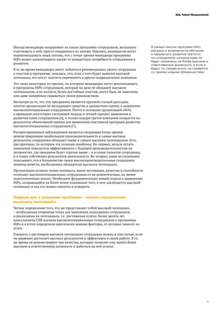 3
SHL Talent Measurement
Иногда менеджеры направляют на такую программу сотрудников, желающих
участвовать в ней, просто поддавшись их напору. Наконец, кандидатов могут
порекомендовать лишь потому, что с точки зрения менеджера программа
HiPo может удовлетворить какую-то конкретную потребность сотрудников в
развитии.
В то же время менеджеры могут побояться рекомендовать своего сотрудника
к участию в программе, опасаясь, что, если у того будет выявлен высокий
потенциал, его могут захотеть переманить в другое подразделение компании.
Это лишь некоторые из причин, по которым менеджеры могут рекомендовать
в программы HiPo сотрудников, которые на деле не обладают высоким
потенциалом, а их коллеги, более достойные участия, могут быть не замечены
или даже намеренно скрываться своим руководством.
Несмотря на то, что эти программы являются крупной статьей расходов,
многие организации не вкладывают средства в адекватную оценку и выявление
высокопотенциальных сотрудников. Почти в половине организаций (46%)
в принципе отсутствует системный подход и четкий процесс выявления и
развития таких сотрудников [6], и только каждая третья компания опирается на
результаты объективной оценки для выявления участников программ развития
высокопотенциальных сотрудников [7].
Распространенным заблуждением является следующая точка зрения:
демонстрирующие наибольшую производительность и самые высокие
результаты сотрудники обладают также и самым высоким потенциалом. Есть
две причины, по которым эта позиция ошибочна. Во-первых, нельзя путать
нынешние показатели эффективности с будущей производительностью на
должностях, где ожидания будут гораздо выше – и в плане талантов сотрудника,
и в плане собственно результатов деятельности. Во-вторых, наше исследование
показывает, что в большинстве своем высокопроизводительные сотрудники
лишены качеств, необходимых обладателю высокого потенциала.
Организации должны лучше понимать, какие мотивации, качества и способности
отличают высокопотенциальных сотрудников от их компетентных, но менее
подготовленных коллег. Необходим фундаментально новый подход к выявлению
HiPo, опирающийся на более ясное понимание того, в чем заключается высокий
потенциал и как его можно оценить и измерить.
Первый шаг к решению проблемы – четкое определение
высокого потенциала
Четкое определение того, что же представляет собой высокий потенциал,
– необходимая отправная точка для выявления подходящих сотрудников
и реализации их потенциала, т.е. достижения успеха. Более десяти лет
консультанты CEB изучали высокопотенциальных сотрудников и программы
HiPo и в итоге определили критически важные факторы, от которых зависит их
успех.
Говорить о настоящем высоком потенциале сотрудника можно в том случае, если
он уверенно достигает высоких результатов и эффективен в своей работе. В то
же время он демонстрирует три качества, которые позволят ему занять более
высокую и ответственную должность и добиться на ней успеха:
В рамках многих программ HiPo
ресурсы и возможности обучения
и карьерного развития тратятся
на сотрудников, которые едва ли
будут назначены на более высокие и
ответственные должности, а если и
будут, то, скорее всего, не справятся
со своими новыми обязанностями.
 