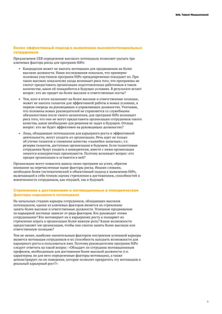 5
SHL Talent Measurement
Более эффективный подход к выявлению высокопотенциальных
сотрудников
Предлагаемое CEB определение высокого потенциала позволяет указать три
ключевых фактора риска для программ HiPo:
•	 Кандидатам может не хватать мотивации для продвижения на более
высокие должности. Наши исследования показали, что примерно
половина участников программ HiPo преждевременно покидают их. При
таких высоких показателях ухода возникает риск того, что программы не
смогут предоставить организации подготовленных работников в таком
количестве, какое ей понадобится в будущих условиях. В результате встает
вопрос: кто же придет на более высокие и ответственные посты?
•	 Тем, кого в итоге назначают на более высокие и ответственные позиции,
может не хватать талантов для эффективной работы в новых условиях, в
первую очередь на руководящих и управляющих должностях. Учитывая,
что половина новых руководителей не справляется со служебными
обязанностями после своего назначения, для программ HiPo возникает
риск того, что они не могут предоставить организации сотрудников такого
качества, какое необходимо для решения ее задач в будущем. Отсюда
вопрос: кто же будет эффективен на руководящих должностях?
•	 Лица, обладающие потенциалом для карьерного роста и эффективной
деятельности, могут уходить из организации. Речь идет не только
об утечке талантов и снижении качества «скамейки запасных», т.е.
резерва талантов, доступных организации в будущем. Если талантливые
сотрудники будут уходить к конкурентам, вместе с ними организация
лишится конкурентных преимуществ. Поэтому возникает вопрос: кто
предан организации и останется в ней?
Организации могут повысить шансы своих программ на успех, обратив
внимание на перечисленные выше факторы риска. Иными словами,
необходим более систематический и объективный подход к выявлению HiPo,
включающий в себя точную оценку стремления к достижениям, способностей и
вовлеченности сотрудников, как текущей, так и будущей.
Стремление к достижениям и мотивационные и поведенческие
факторы карьерного потенциала
На начальных стадиях карьеры сотрудников, обладающих высоким
потенциалом, одним из ключевых факторов является их стремление
занять более высокие и ответственные должности. Успешное продвижение
по карьерной лестнице зависит от ряда факторов. Кто руководит этими
сотрудниками? Кто мотивирует их к карьерному росту и поощряет их
стремление играть в организации более важную роль? Какие возможности
предоставляет им организация, чтобы они смогли занять более высокую или
ответственную позицию?
Тем не менее, наиболее значительным фактором построения успешной карьеры
является мотивация сотрудников и их способность находить возможности для
карьерного роста и пользоваться ими. Поэтому руководителям программ HiPo
следует ответить на такой вопрос: «Обладает ли сотрудник мотивационным
профилем, необходимым для достижения более высокой должности (т.е.
характерны ли для него определенные факторы мотивации), а также
демонстрирует ли он поведение, которое позволит превратить эту мотивацию в
реальный карьерный рост?»
 