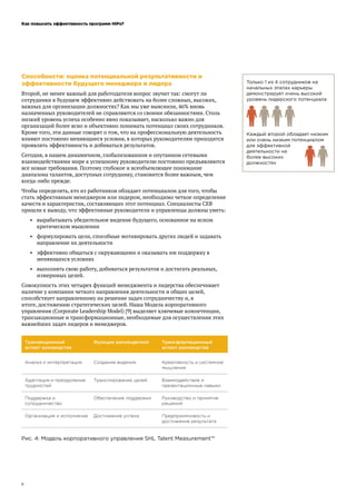 Как повысить эффективность программ HiPo?
8
Способности: оценка потенциальной результативности и
эффективности будущего менеджера и лидера
Второй, не менее важный для работодателя вопрос звучит так: смогут ли
сотрудники в будущем эффективно действовать на более сложных, высоких,
важных для организации должностях? Как мы уже выяснили, 46% вновь
назначенных руководителей не справляются со своими обязанностями. Столь
низкий уровень успеха особенно явно показывает, насколько важно для
организаций более ясно и объективно понимать потенциал своих сотрудников.
Кроме того, эти данные говорят о том, что на профессиональную деятельность
влияют постоянно меняющиеся условия, в которых руководителям приходится
проявлять эффективность и добиваться результатов.
Сегодня, в нашем динамичном, глобализованном и опутанном сетевыми
взаимодействиями мире к успешному руководителю постоянно предъявляются
все новые требования. Поэтому глубокое и всеобъемлющее понимание
диапазона талантов, доступных сотруднику, становится более важным, чем
когда-либо прежде.
Чтобы определять, кто из работников обладает потенциалом для того, чтобы
стать эффективным менеджером или лидером, необходимо четкое определение
качеств и характеристик, составляющих этот потенциал. Специалисты CEB
пришли к выводу, что эффективные руководители и управленцы должны уметь:
•	 вырабатывать убедительное видение будущего, основанное на ясном
критическом мышлении
•	 формулировать цели, способные мотивировать других людей и задавать
направление их деятельности
•	 эффективно общаться с окружающими и оказывать им поддержку в
меняющихся условиях
•	 выполнять свою работу, добиваться результатов и достигать реальных,
измеримых целей.
Совокупность этих четырех функций менеджмента и лидерства обеспечивает
наличие у компании четкого направления деятельности и общих целей,
способствует направленному на решение задач сотрудничеству и, в
итоге, достижению стратегических целей. Наша Модель корпоративного
управления (Corporate Leadership Model) [9] выделяет ключевые компетенции,
транзакционные и трансформационные, необходимые для осуществления этих
важнейших задач лидеров и менеджеров.
Рис. 4: Модель корпоративного управления SHL Talent Measurement™
Только 1 из 4 сотрудников на
начальных этапах карьеры
демонстрирует очень высокий
уровень лидерского потенциала
Каждый второй обладает низким
или очень низким потенциалом
для эффективной
деятельности на
более высоких
должностях
 